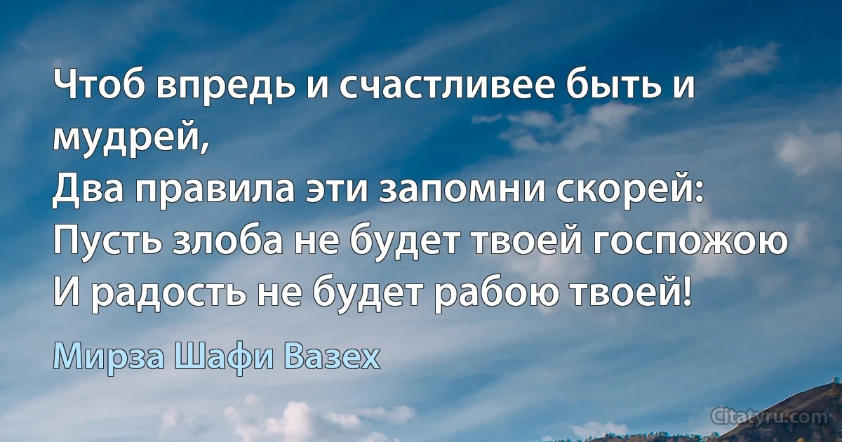 Чтоб впредь и счастливее быть и мудрей,
Два правила эти запомни скорей:
Пусть злоба не будет твоей госпожою
И радость не будет рабою твоей! (Мирза Шафи Вазех)