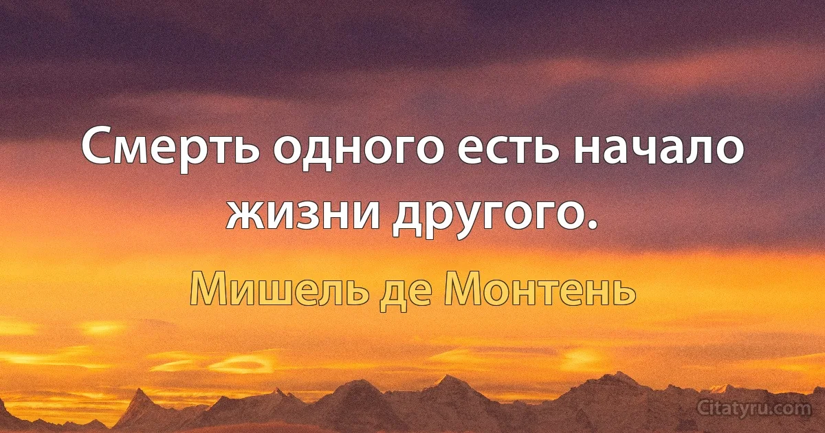 Смерть одного есть начало жизни другого. (Мишель де Монтень)