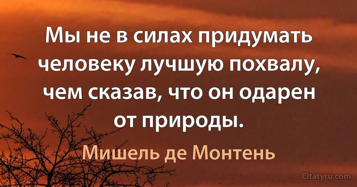 Мы не в силах придумать человеку лучшую похвалу, чем сказав, что он одарен от природы. (Мишель де Монтень)