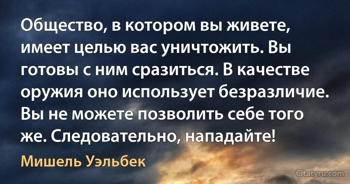 Общество, в котором вы живете, имеет целью вас уничтожить. Вы готовы с ним сразиться. В качестве оружия оно использует безразличие. Вы не можете позволить себе того же. Следовательно, нападайте! (Мишель Уэльбек)