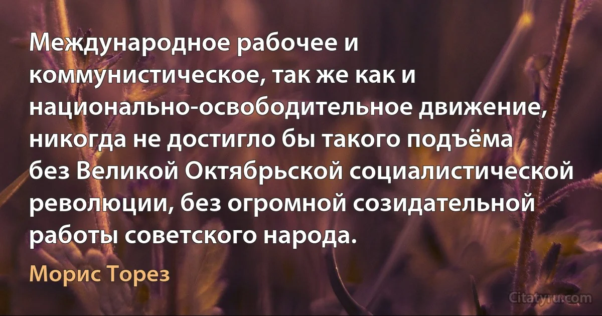 Международное рабочее и коммунистическое, так же как и национально-освободительное движение, никогда не достигло бы такого подъёма без Великой Октябрьской социалистической революции, без огромной созидательной работы советского народа. (Морис Торез)