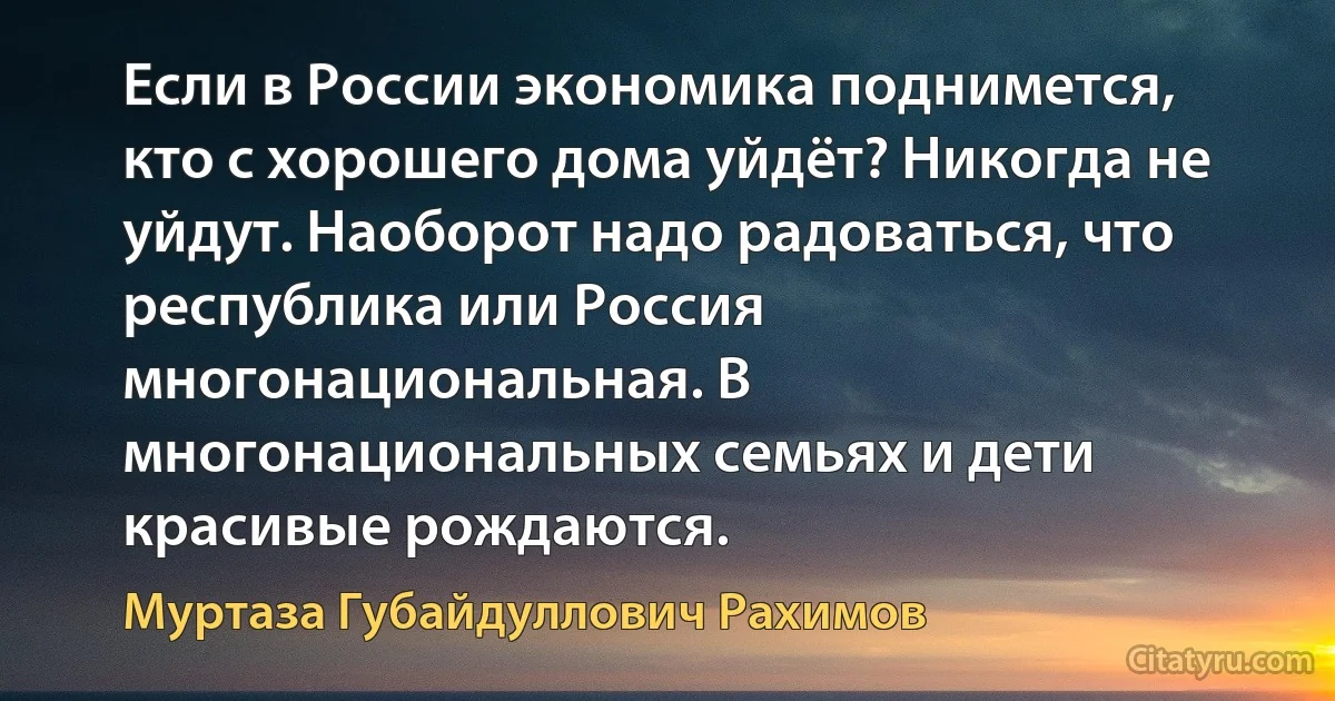 Если в России экономика поднимется, кто с хорошего дома уйдёт? Никогда не уйдут. Наоборот надо радоваться, что республика или Россия многонациональная. В многонациональных семьях и дети красивые рождаются. (Муртаза Губайдуллович Рахимов)