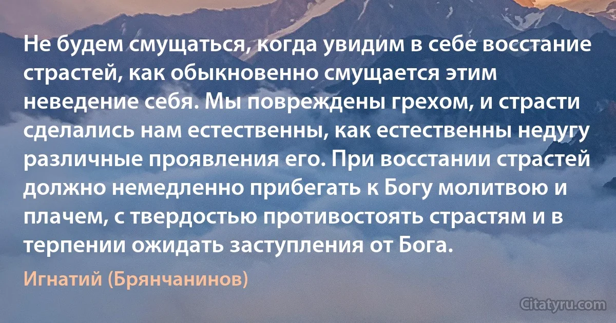 Не будем смущаться, когда увидим в себе восстание страстей, как обыкновенно смущается этим неведение себя. Мы повреждены грехом, и страсти сделались нам естественны, как естественны недугу различные проявления его. При восстании страстей должно немедленно прибегать к Богу молитвою и плачем, с твердостью противостоять страстям и в терпении ожидать заступления от Бога. (Игнатий (Брянчанинов))