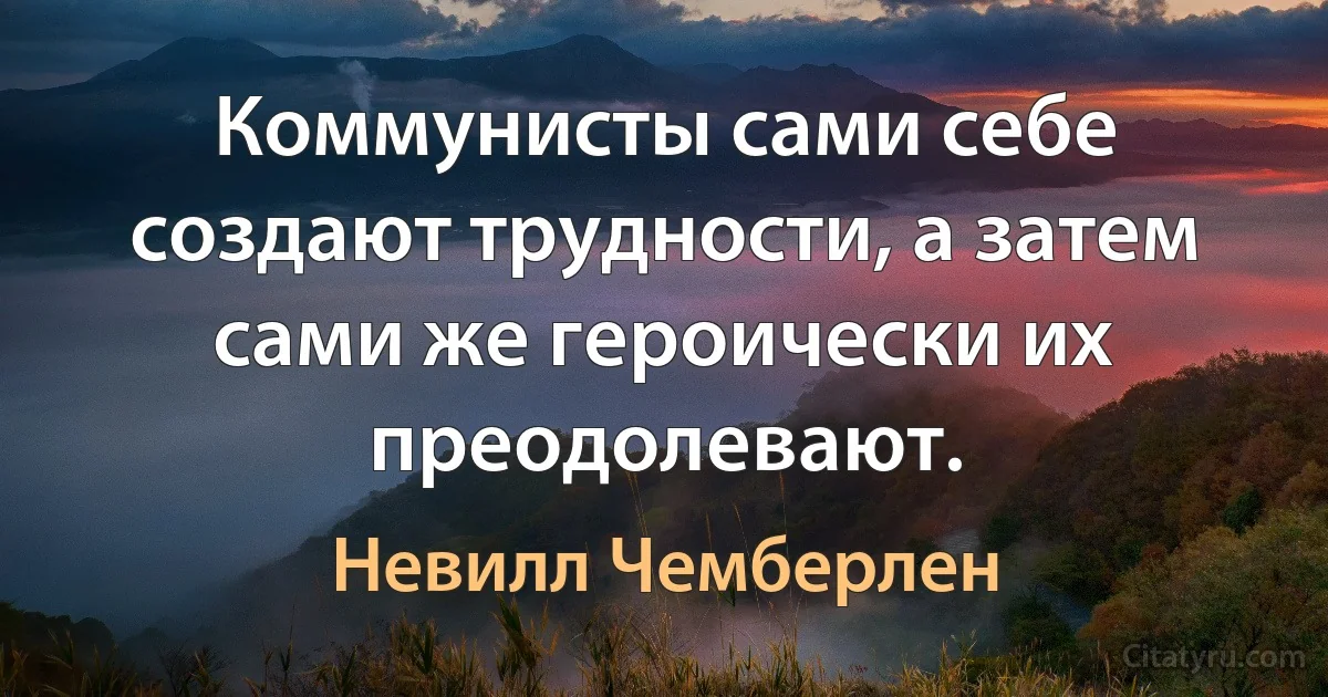 Коммунисты сами себе создают трудности, а затем сами же героически их преодолевают. (Невилл Чемберлен)