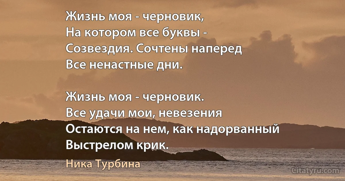 Жизнь моя - черновик,
На котором все буквы -
Созвездия. Сочтены наперед
Все ненастные дни.

Жизнь моя - черновик.
Все удачи мои, невезения
Остаются на нем, как надорванный 
Выстрелом крик. (Ника Турбина)