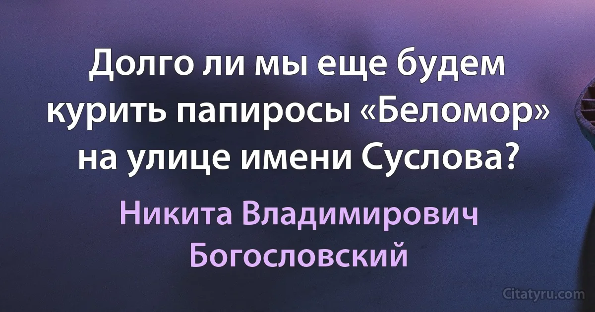 Долго ли мы еще будем курить папиросы «Беломор» на улице имени Суслова? (Никита Владимирович Богословский)