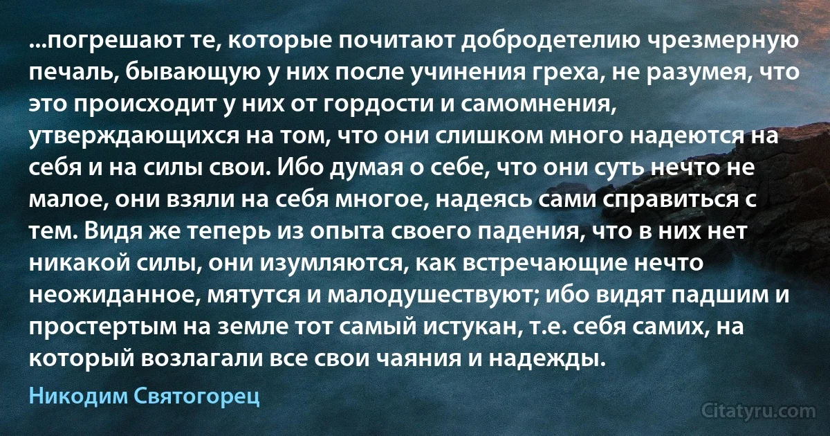 ...погрешают те, которые почитают добродетелию чрезмерную печаль, бывающую у них после учинения греха, не разумея, что это происходит у них от гордости и самомнения, утверждающихся на том, что они слишком много надеются на себя и на силы свои. Ибо думая о себе, что они суть нечто не малое, они взяли на себя многое, надеясь сами справиться с тем. Видя же теперь из опыта своего падения, что в них нет никакой силы, они изумляются, как встречающие нечто неожиданное, мятутся и малодушествуют; ибо видят падшим и простертым на земле тот самый истукан, т.е. себя самих, на который возлагали все свои чаяния и надежды. (Никодим Святогорец)