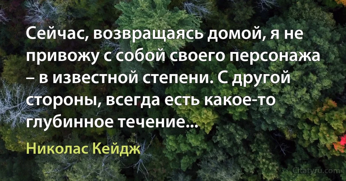 Сейчас, возвращаясь домой, я не привожу с собой своего персонажа – в известной степени. С другой стороны, всегда есть какое-то глубинное течение... (Николас Кейдж)