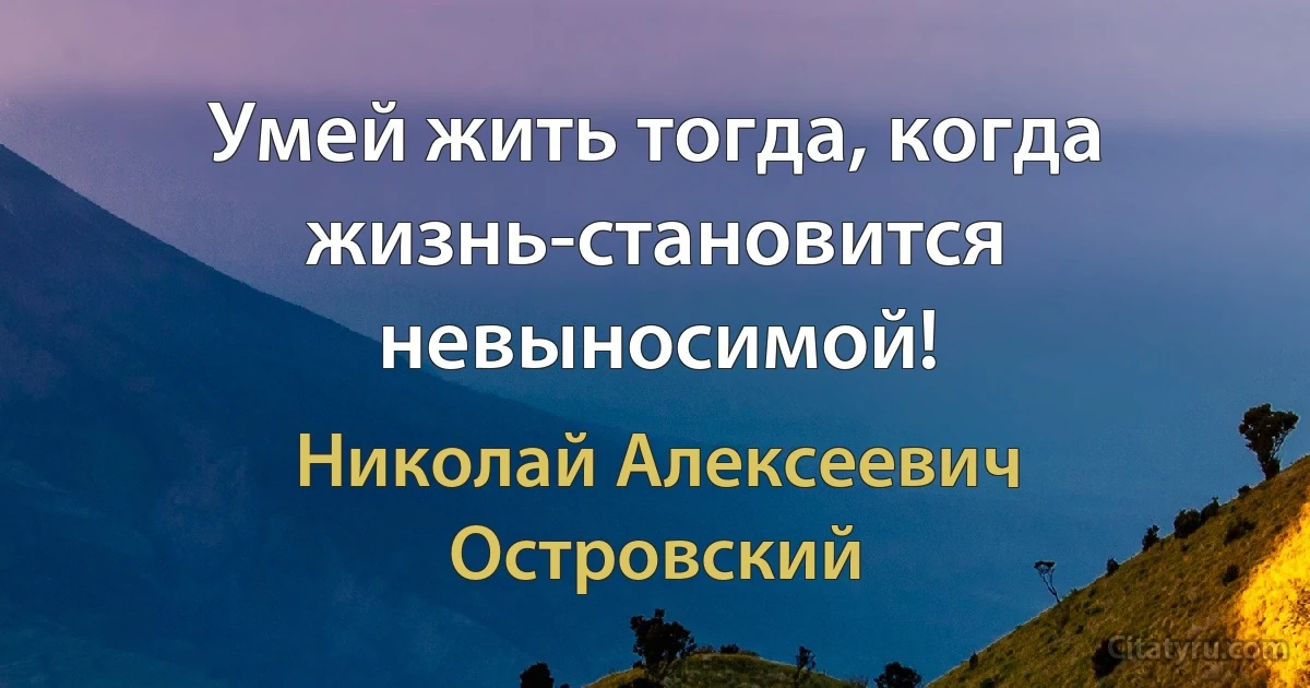 Умей жить тогда, когда жизнь-становится невыносимой! (Николай Алексеевич Островский)