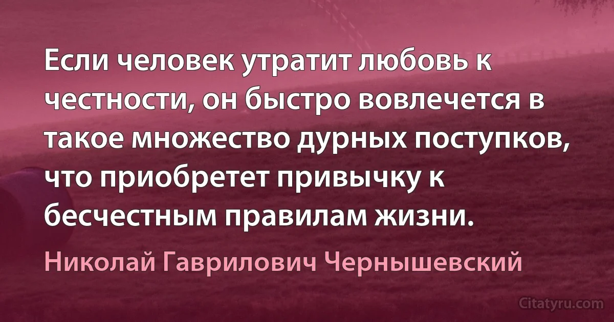 Если человек утратит любовь к честности, он быстро вовлечется в такое множество дурных поступков, что приобретет привычку к бесчестным правилам жизни. (Николай Гаврилович Чернышевский)