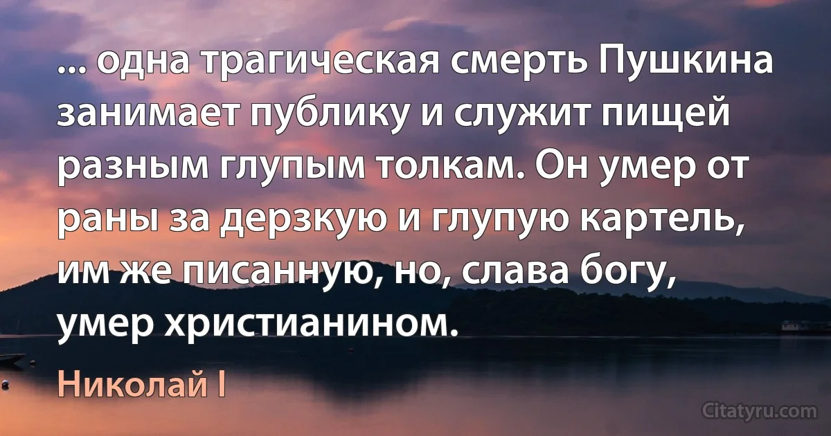 ... одна трагическая смерть Пушкина занимает публику и служит пищей разным глупым толкам. Он умер от раны за дерзкую и глупую картель, им же писанную, но, слава богу, умер христианином. (Николай I)