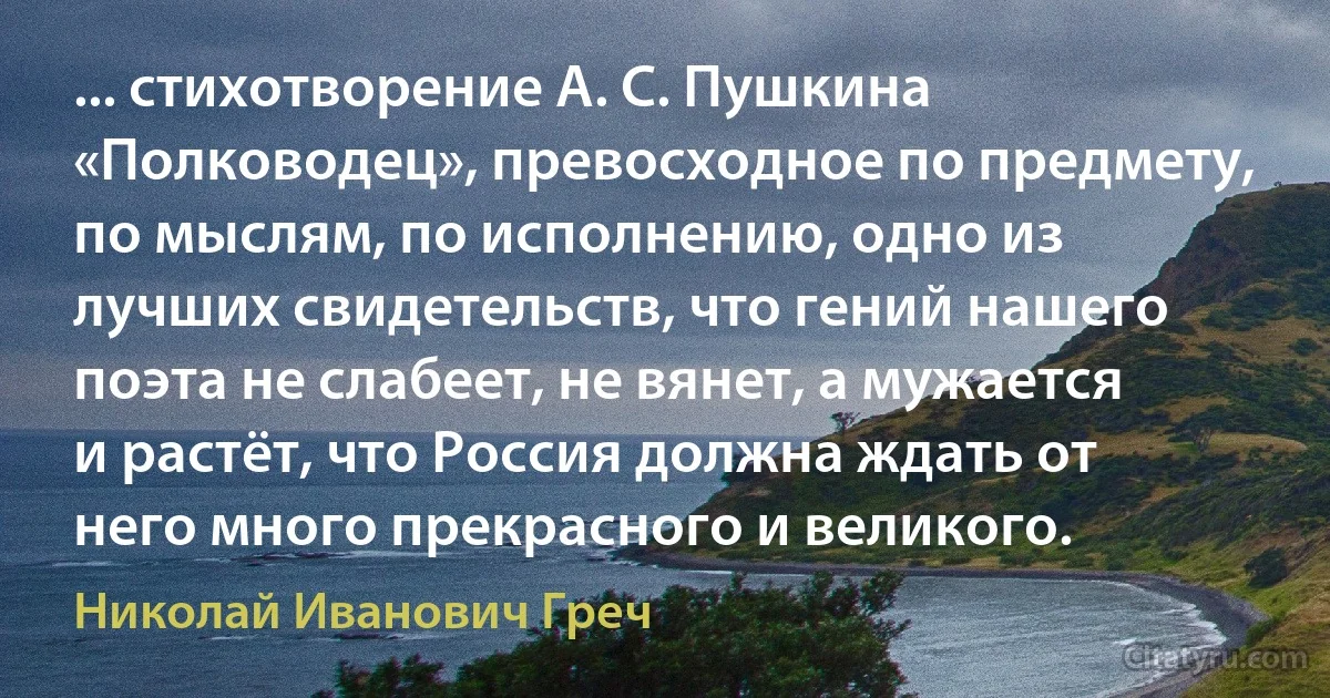 ... стихотворение А. С. Пушкина «Полководец», превосходное по предмету, по мыслям, по исполнению, одно из лучших свидетельств, что гений нашего поэта не слабеет, не вянет, а мужается и растёт, что Россия должна ждать от него много прекрасного и великого. (Николай Иванович Греч)