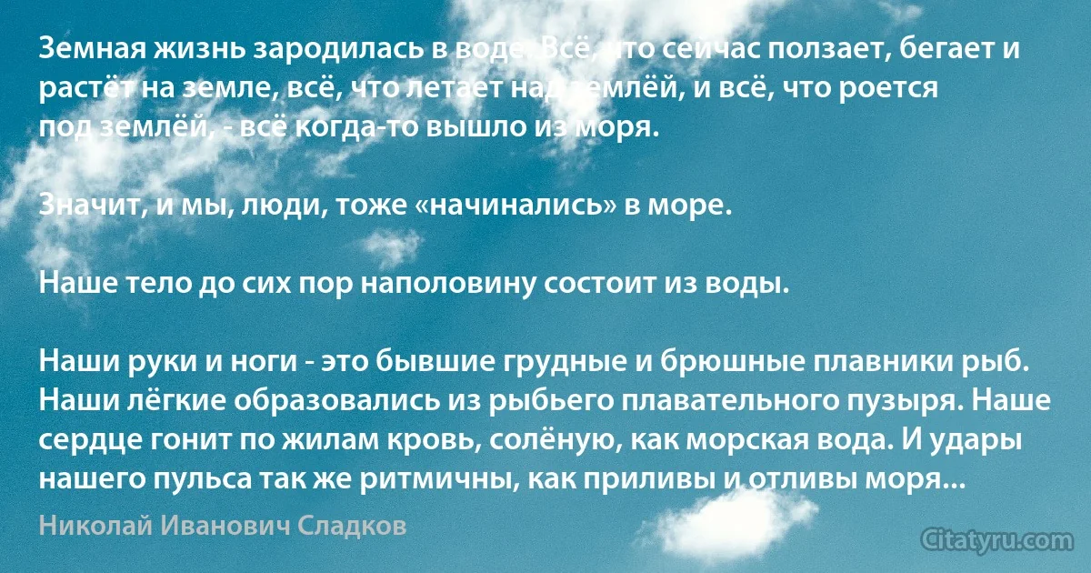 Земная жизнь зародилась в воде. Всё, что сейчас ползает, бегает и растёт на земле, всё, что летает над землёй, и всё, что роется под землёй, - всё когда-то вышло из моря.

Значит, и мы, люди, тоже «начинались» в море.

Наше тело до сих пор наполовину состоит из воды.

Наши руки и ноги - это бывшие грудные и брюшные плавники рыб. Наши лёгкие образовались из рыбьего плавательного пузыря. Наше сердце гонит по жилам кровь, солёную, как морская вода. И удары нашего пульса так же ритмичны, как приливы и отливы моря... (Николай Иванович Сладков)