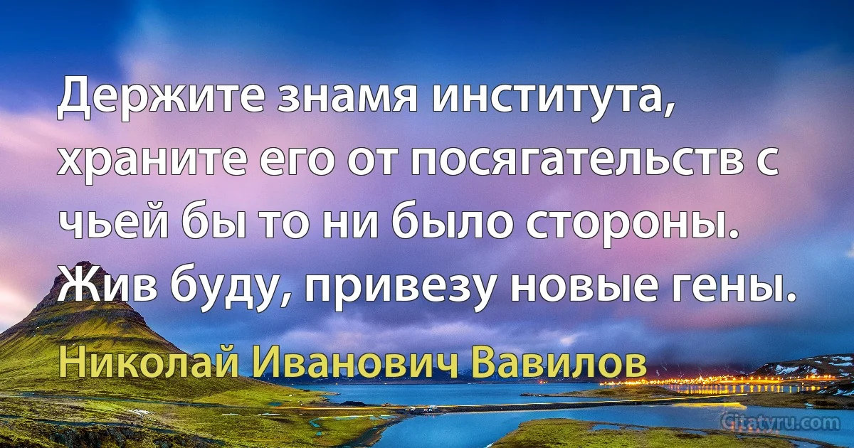 Держите знамя института, храните его от посягательств с чьей бы то ни было стороны. Жив буду, привезу новые гены. (Николай Иванович Вавилов)