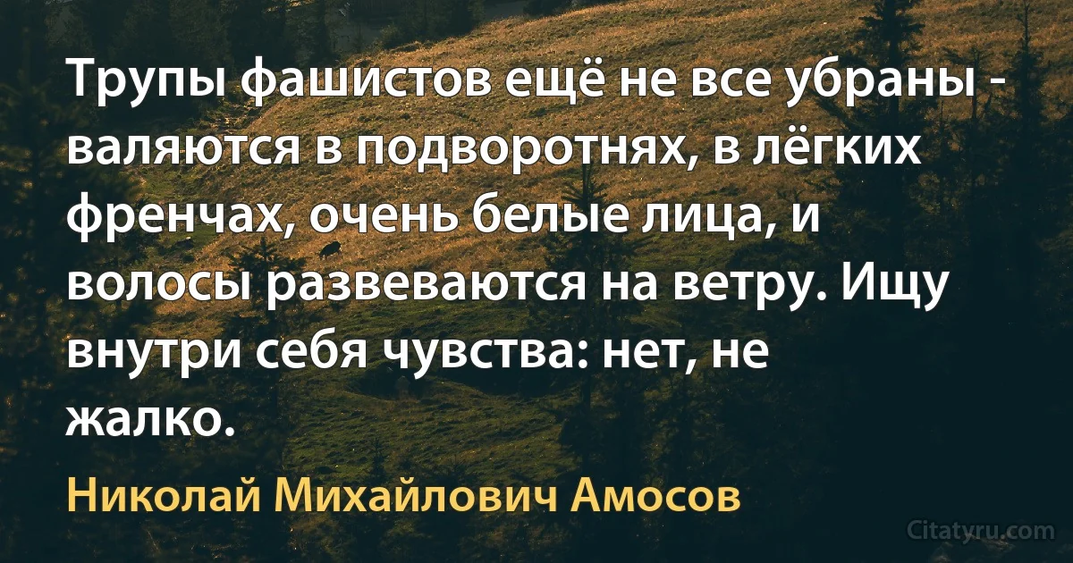 Трупы фашистов ещё не все убраны - валяются в подворотнях, в лёгких френчах, очень белые лица, и волосы развеваются на ветру. Ищу внутри себя чувства: нет, не жалко. (Николай Михайлович Амосов)