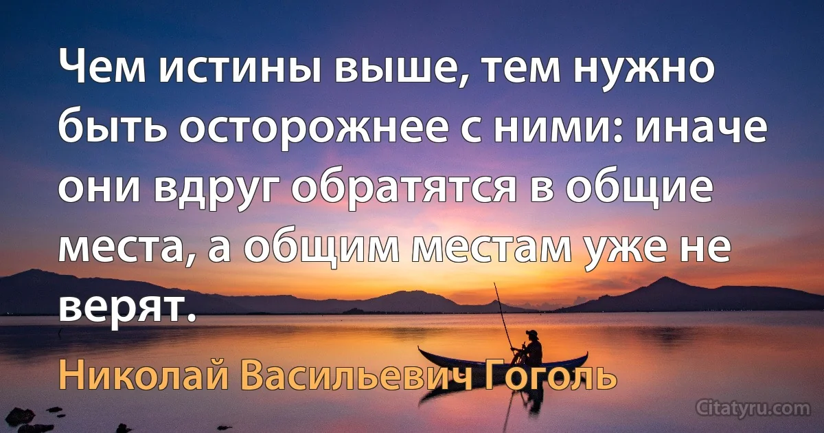 Чем истины выше, тем нужно быть осторожнее с ними: иначе они вдруг обратятся в общие места, а общим местам уже не верят. (Николай Васильевич Гоголь)