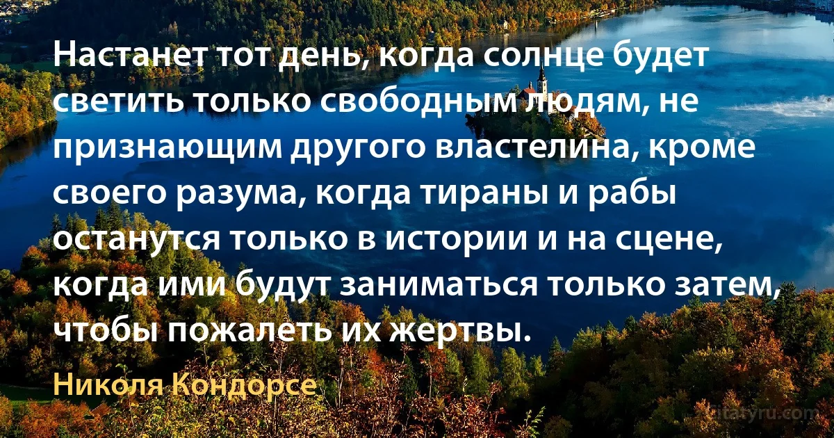 Настанет тот день, когда солнце будет светить только свободным людям, не признающим другого властелина, кроме своего разума, когда тираны и рабы останутся только в истории и на сцене, когда ими будут заниматься только затем, чтобы пожалеть их жертвы. (Николя Кондорсе)