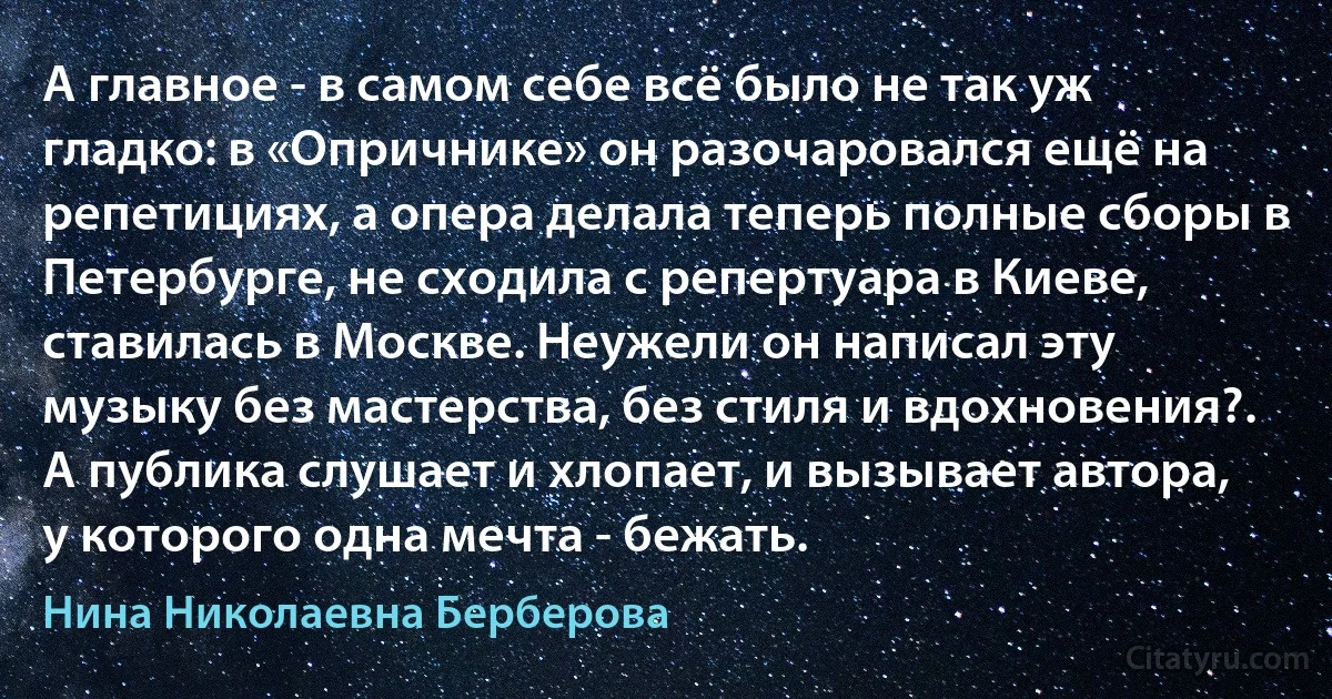 А главное - в самом себе всё было не так уж гладко: в «Опричнике» он разочаровался ещё на репетициях, а опера делала теперь полные сборы в Петербурге, не сходила с репертуара в Киеве, ставилась в Москве. Неужели он написал эту музыку без мастерства, без стиля и вдохновения?. А публика слушает и хлопает, и вызывает автора, у которого одна мечта - бежать. (Нина Николаевна Берберова)