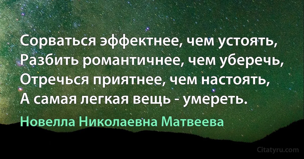 Сорваться эффектнее, чем устоять,
Разбить романтичнее, чем уберечь,
Отречься приятнее, чем настоять,
А самая легкая вещь - умереть. (Новелла Николаевна Матвеева)