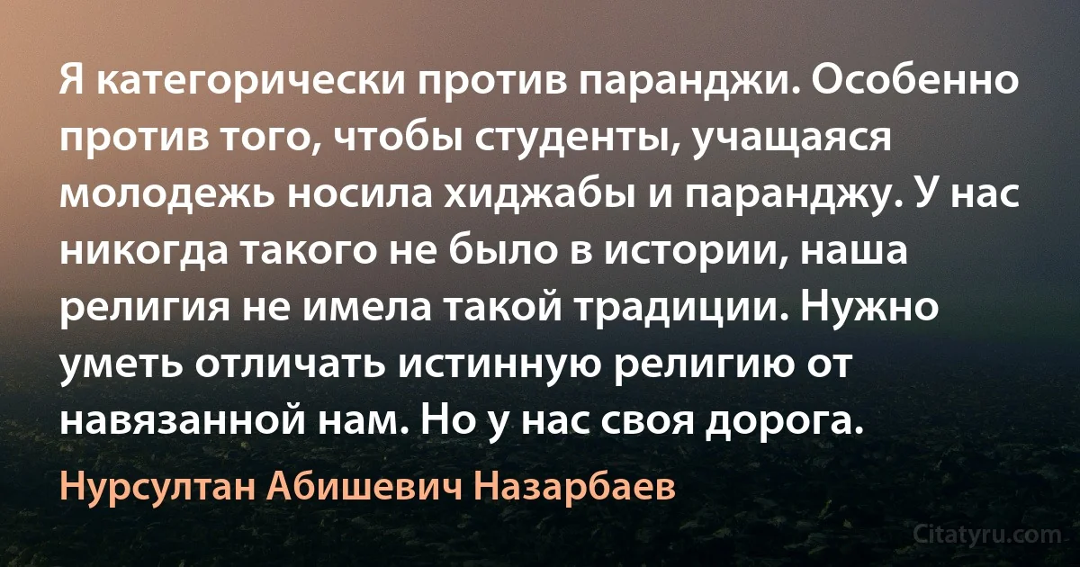 Я категорически против паранджи. Особенно против того, чтобы студенты, учащаяся молодежь носила хиджабы и паранджу. У нас никогда такого не было в истории, наша религия не имела такой традиции. Нужно уметь отличать истинную религию от навязанной нам. Но у нас своя дорога. (Нурсултан Абишевич Назарбаев)