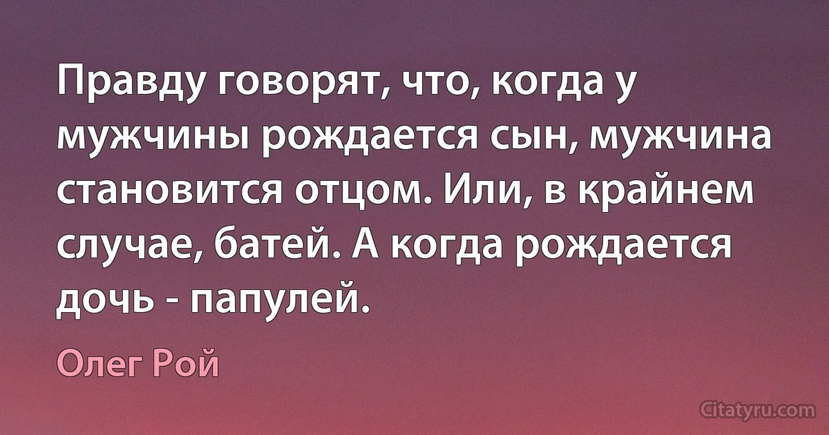 Правду говорят, что, когда у мужчины рождается сын, мужчина становится отцом. Или, в крайнем случае, батей. А когда рождается дочь - папулей. (Олег Рой)