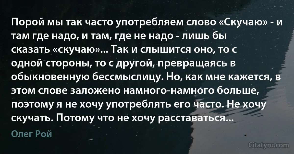 Порой мы так часто употребляем слово «Скучаю» - и там где надо, и там, где не надо - лишь бы сказать «скучаю»... Так и слышится оно, то с одной стороны, то с другой, превращаясь в обыкновенную бессмыслицу. Но, как мне кажется, в этом слове заложено намного-намного больше, поэтому я не хочу употреблять его часто. Не хочу скучать. Потому что не хочу расставаться... (Олег Рой)