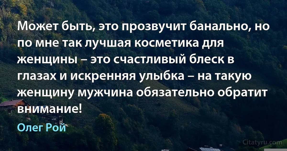 Может быть, это прозвучит банально, но по мне так лучшая косметика для женщины – это счастливый блеск в глазах и искренняя улыбка – на такую женщину мужчина обязательно обратит внимание! (Олег Рой)