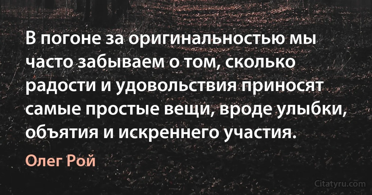 В погоне за оригинальностью мы часто забываем о том, сколько радости и удовольствия приносят самые простые вещи, вроде улыбки, объятия и искреннего участия. (Олег Рой)