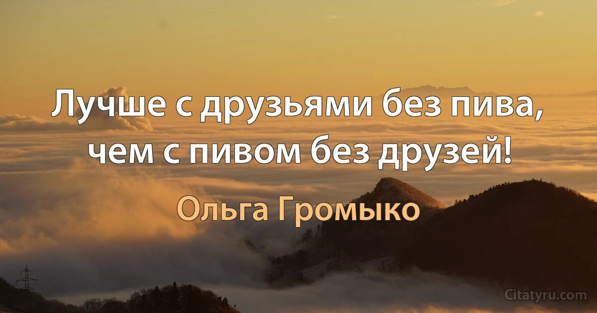 Лучше с друзьями без пива, чем с пивом без друзей! (Ольга Громыко)