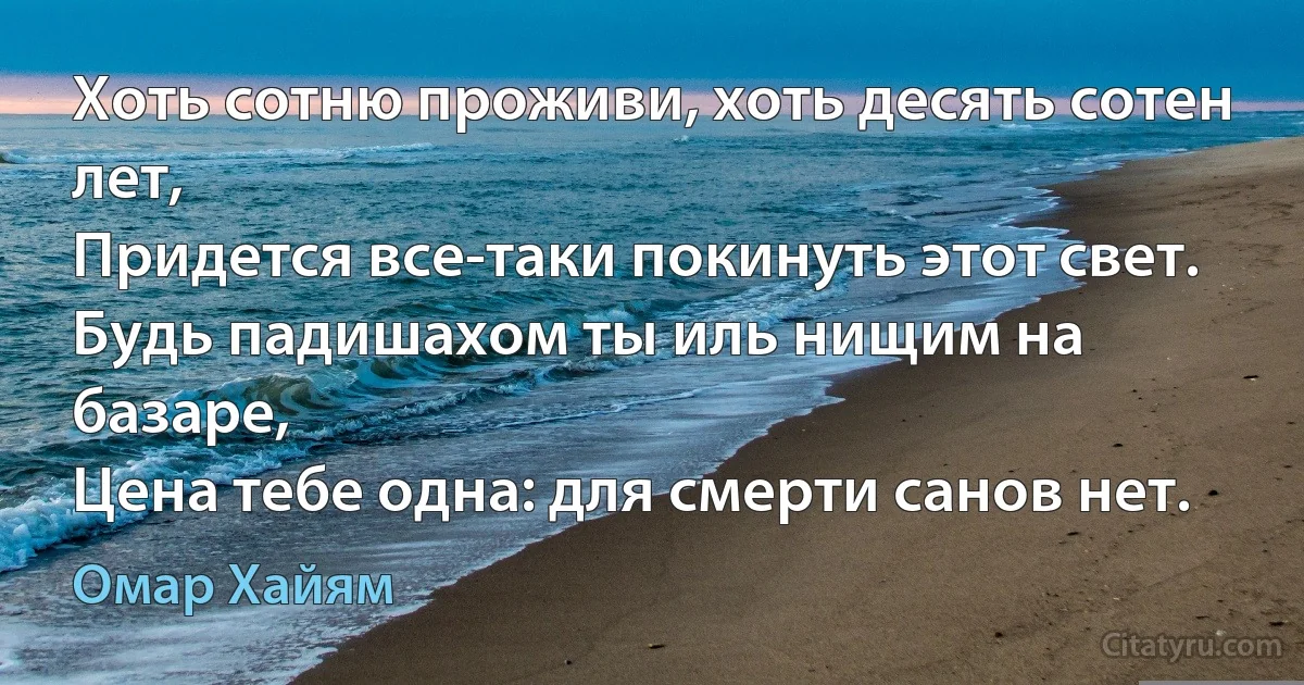 Хоть сотню проживи, хоть десять сотен лет,
Придется все-таки покинуть этот свет.
Будь падишахом ты иль нищим на базаре,
Цена тебе одна: для смерти санов нет. (Омар Хайям)