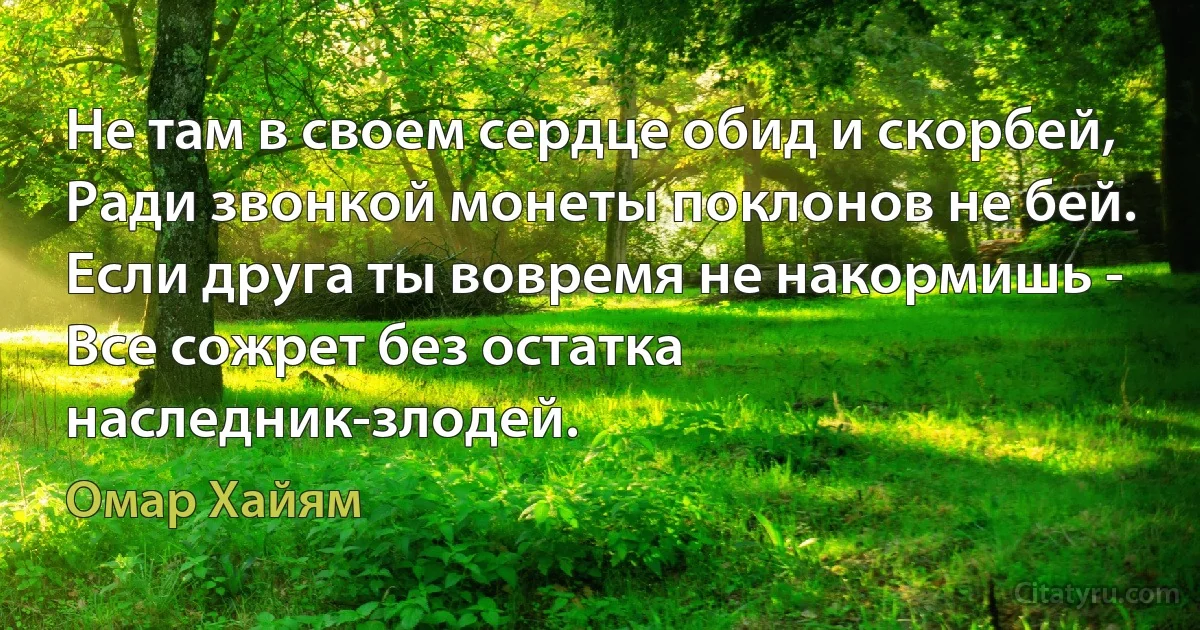 Не там в своем сердце обид и скорбей,
Ради звонкой монеты поклонов не бей.
Если друга ты вовремя не накормишь -
Все сожрет без остатка наследник-злодей. (Омар Хайям)