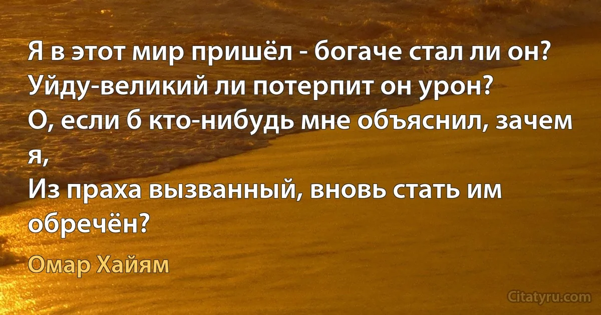 Я в этот мир пришёл - богаче стал ли он?
Уйду-великий ли потерпит он урон?
О, если б кто-нибудь мне объяснил, зачем я, 
Из праха вызванный, вновь стать им обречён? (Омар Хайям)