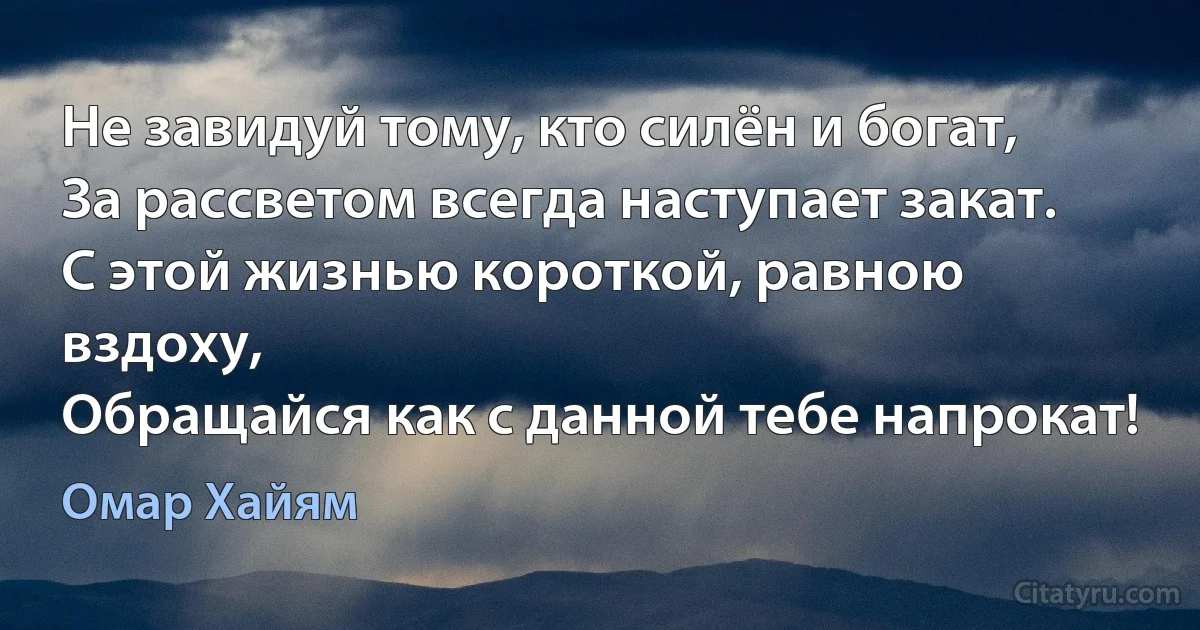 Не завидуй тому, кто силён и богат,
За рассветом всегда наступает закат. 
С этой жизнью короткой, равною вздоху, 
Обращайся как с данной тебе напрокат! (Омар Хайям)