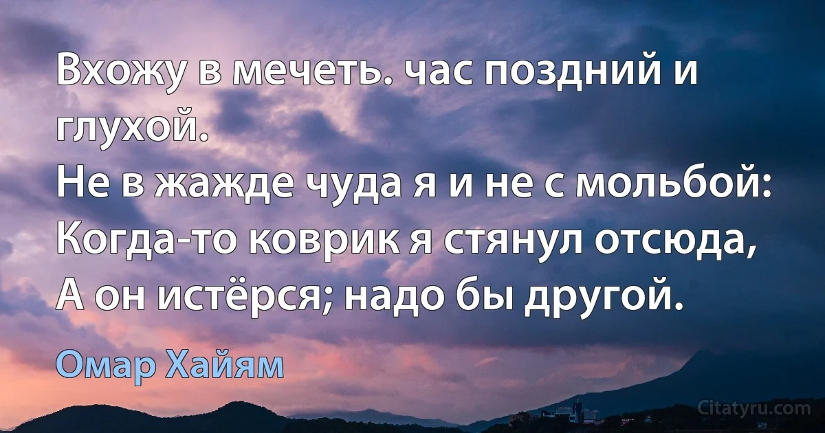 Вхожу в мечеть. час поздний и глухой.
Не в жажде чуда я и не с мольбой:
Когда-то коврик я стянул отсюда,
А он истёрся; надо бы другой. (Омар Хайям)