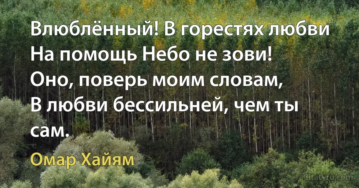 Влюблённый! В горестях любви
На помощь Небо не зови!
Оно, поверь моим словам,
В любви бессильней, чем ты сам. (Омар Хайям)