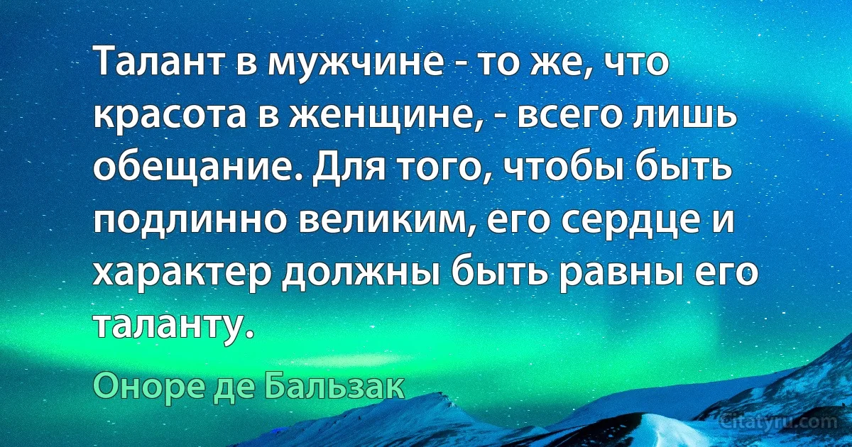 Талант в мужчине - то же, что красота в женщине, - всего лишь обещание. Для того, чтобы быть подлинно великим, его сердце и характер должны быть равны его таланту. (Оноре де Бальзак)