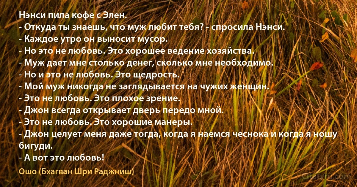 Нэнси пила кофе с Элен.
- Откуда ты знаешь, что муж любит тебя? - спросила Нэнси.
- Каждое утро он выносит мусор.
- Но это не любовь. Это хорошее ведение хозяйства.
- Муж дает мне столько денег, сколько мне необходимо.
- Но и это не любовь. Это щедрость.
- Мой муж никогда не заглядывается на чужих женщин.
- Это не любовь. Это плохое зрение.
- Джон всегда открывает дверь передо мной.
- Это не любовь. Это хорошие манеры.
- Джон целует меня даже тогда, когда я наемся чеснока и когда я ношу бигуди.
- А вот это любовь! (Ошо (Бхагван Шри Раджниш))