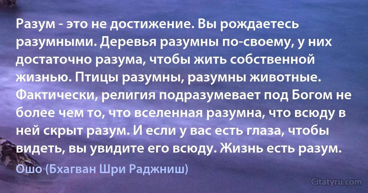 Разум - это не достижение. Вы рождаетесь разумными. Деревья разумны по-своему, у них достаточно разума, чтобы жить собственной жизнью. Птицы разумны, разумны животные. Фактически, религия подразумевает под Богом не более чем то, что вселенная разумна, что всюду в ней скрыт разум. И если у вас есть глаза, чтобы видеть, вы увидите его всюду. Жизнь есть разум. (Ошо (Бхагван Шри Раджниш))