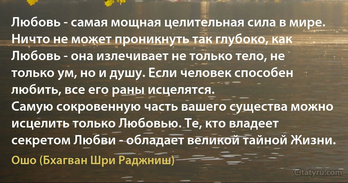 Любовь - самая мощная целительная сила в мире.
Ничто не может проникнуть так глубоко, как Любовь - она излечивает не только тело, не только ум, но и душу. Если человек способен любить, все его раны исцелятся. 
Самую сокровенную часть вашего существа можно исцелить только Любовью. Те, кто владеет секретом Любви - обладает великой тайной Жизни. (Ошо (Бхагван Шри Раджниш))