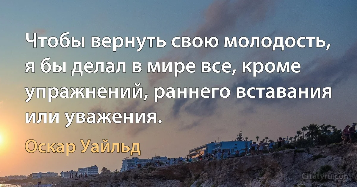 Чтобы вернуть свою молодость, я бы делал в мире все, кроме упражнений, раннего вставания или уважения. (Оскар Уайльд)