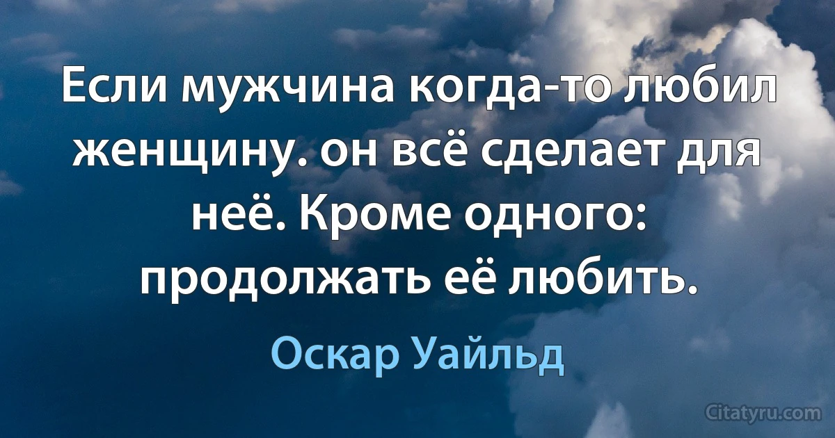 Если мужчина когда-то любил женщину. он всё сделает для неё. Кроме одного: продолжать её любить. (Оскар Уайльд)