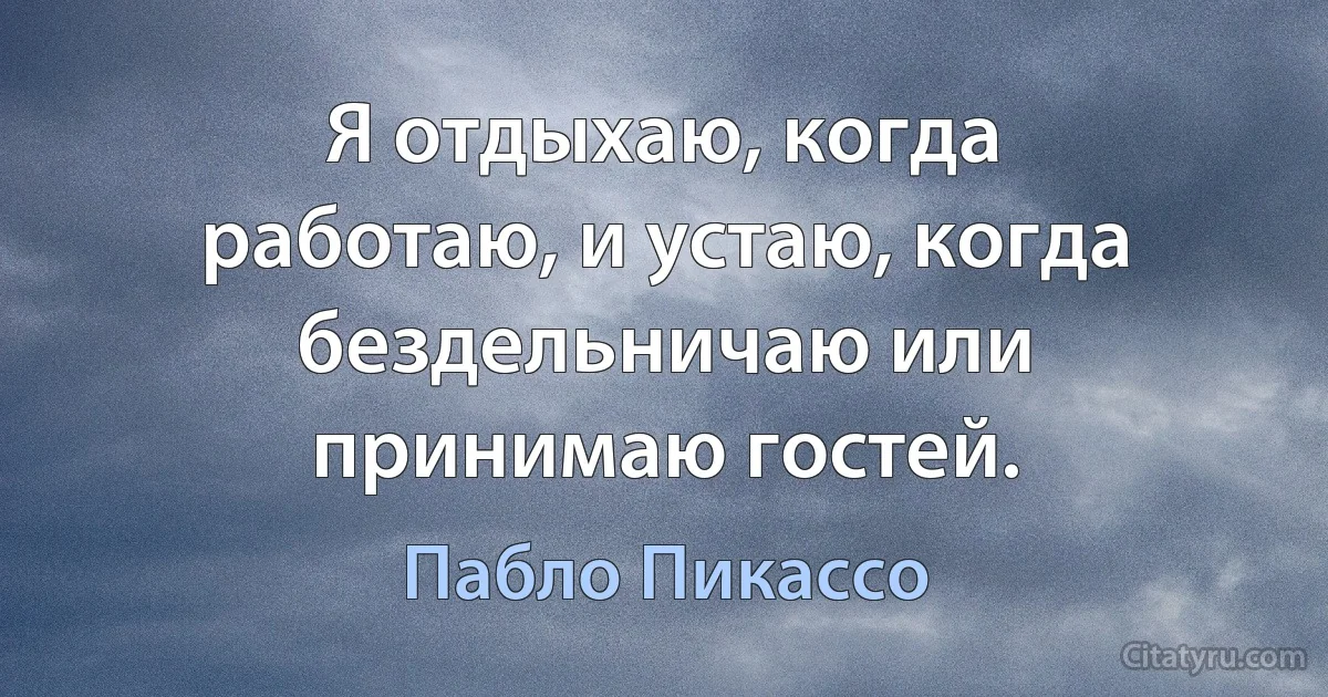 Я отдыхаю, когда работаю, и устаю, когда бездельничаю или принимаю гостей. (Пабло Пикассо)