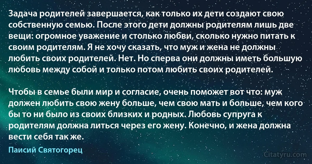 Задача родителей завершается, как только их дети создают свою собственную семью. После этого дети должны родителям лишь две вещи: огромное уважение и столько любви, сколько нужно питать к своим родителям. Я не хочу сказать, что муж и жена не должны любить своих родителей. Нет. Но сперва они должны иметь большую любовь между собой и только потом любить своих родителей.

Чтобы в семье были мир и согласие, очень поможет вот что: муж должен любить свою жену больше, чем свою мать и больше, чем кого бы то ни было из своих близких и родных. Любовь супруга к родителям должна литься через его жену. Конечно, и жена должна вести себя так же. (Паисий Святогорец)