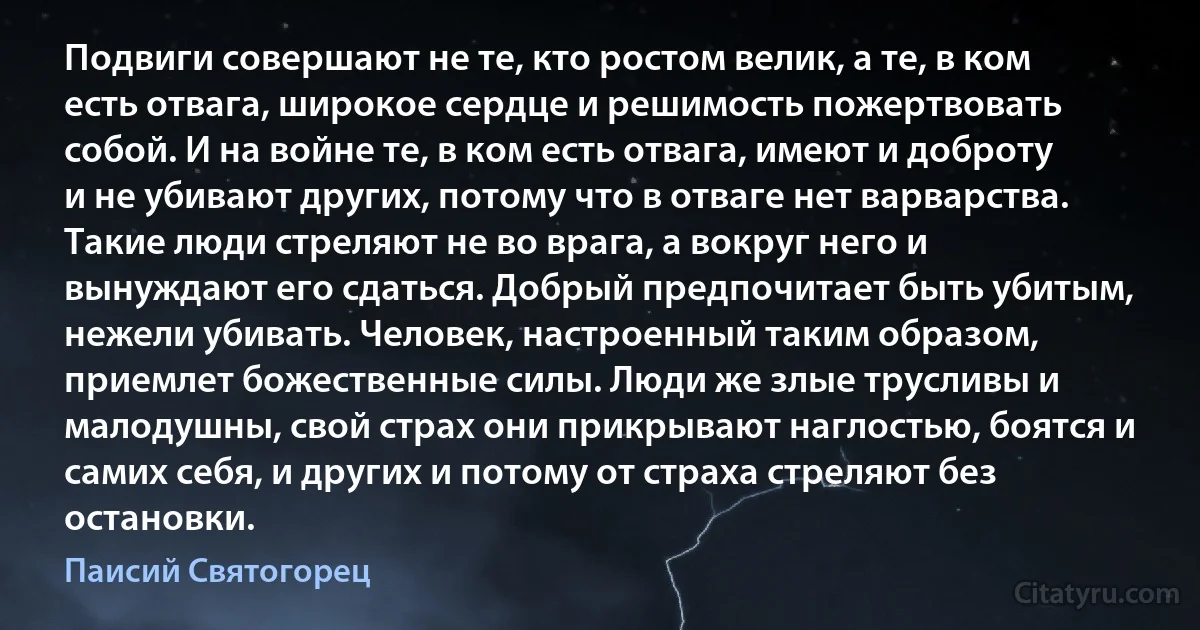 Подвиги совершают не те, кто ростом велик, а те, в ком есть отвага, широкое сердце и решимость пожертвовать собой. И на войне те, в ком есть отвага, имеют и доброту и не убивают других, потому что в отваге нет варварства. Такие люди стреляют не во врага, а вокруг него и вынуждают его сдаться. Добрый предпочитает быть убитым, нежели убивать. Человек, настроенный таким образом, приемлет божественные силы. Люди же злые трусливы и малодушны, свой страх они прикрывают наглостью, боятся и самих себя, и других и потому от страха стреляют без остановки. (Паисий Святогорец)