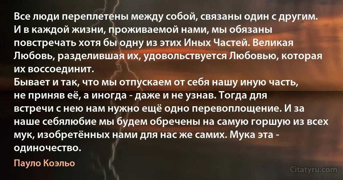 Все люди переплетены между собой, связаны один с другим. И в каждой жизни, проживаемой нами, мы обязаны повстречать хотя бы одну из этих Иных Частей. Великая Любовь, разделившая их, удовольствуется Любовью, которая их воссоединит. 
Бывает и так, что мы отпускаем от себя нашу иную часть, не приняв её, а иногда - даже и не узнав. Тогда для встречи с нею нам нужно ещё одно перевоплощение. И за наше себялюбие мы будем обречены на самую горшую из всех мук, изобретённых нами для нас же самих. Мука эта - одиночество. (Пауло Коэльо)