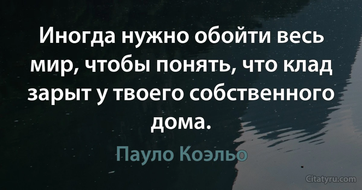 Иногда нужно обойти весь мир, чтобы понять, что клад зарыт у твоего собственного дома. (Пауло Коэльо)