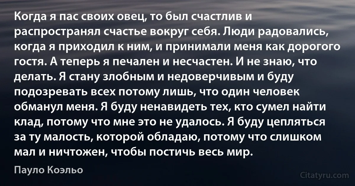 Когда я пас своих овец, то был счастлив и распространял счастье вокруг себя. Люди радовались, когда я приходил к ним, и принимали меня как дорогого гостя. А теперь я печален и несчастен. И не знаю, что делать. Я стану злобным и недоверчивым и буду подозревать всех потому лишь, что один человек обманул меня. Я буду ненавидеть тех, кто сумел найти клад, потому что мне это не удалось. Я буду цепляться за ту малость, которой обладаю, потому что слишком мал и ничтожен, чтобы постичь весь мир. (Пауло Коэльо)