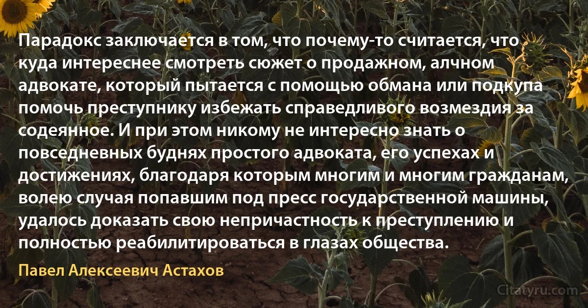 Парадокс заключается в том, что почему-то считается, что куда интереснее смотреть сюжет о продажном, алчном адвокате, который пытается с помощью обмана или подкупа помочь преступнику избежать справедливого возмездия за содеянное. И при этом никому не интересно знать о повседневных буднях простого адвоката, его успехах и достижениях, благодаря которым многим и многим гражданам, волею случая попавшим под пресс государственной машины, удалось доказать свою непричастность к преступлению и полностью реабилитироваться в глазах общества. (Павел Алексеевич Астахов)