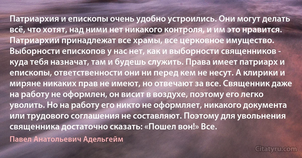 Патриархия и епископы очень удобно устроились. Они могут делать всё, что хотят, над ними нет никакого контроля, и им это нравится. Патриархии принадлежат все храмы, все церковное имущество. Выборности епископов у нас нет, как и выборности священников - куда тебя назначат, там и будешь служить. Права имеет патриарх и епископы, ответственности они ни перед кем не несут. А клирики и миряне никаких прав не имеют, но отвечают за все. Священник даже на работу не оформлен, он висит в воздухе, поэтому его легко уволить. Но на работу его никто не оформляет, никакого документа или трудового соглашения не составляют. Поэтому для увольнения священника достаточно сказать: «Пошел вон!» Все. (Павел Анатольевич Адельгейм)