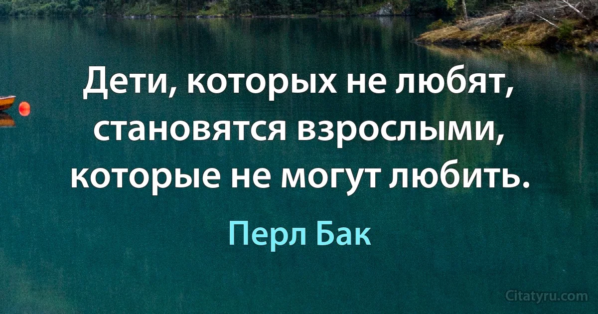 Дети, которых не любят, становятся взрослыми, которые не могут любить. (Перл Бак)